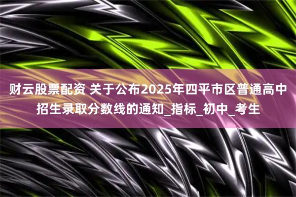 财云股票配资 关于公布2025年四平市区普通高中招生录取分数线的通知_指标_初中_考生