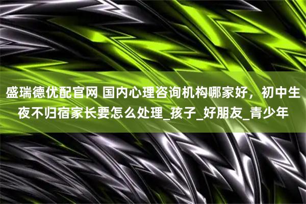 盛瑞德优配官网 国内心理咨询机构哪家好，初中生夜不归宿家长要怎么处理_孩子_好朋友_青少年