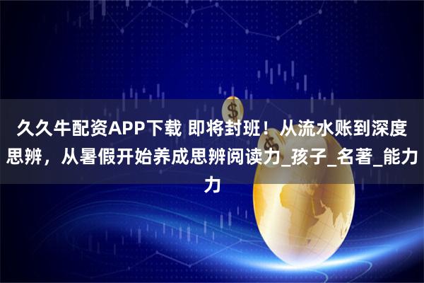 久久牛配资APP下载 即将封班！从流水账到深度思辨，从暑假开始养成思辨阅读力_孩子_名著_能力
