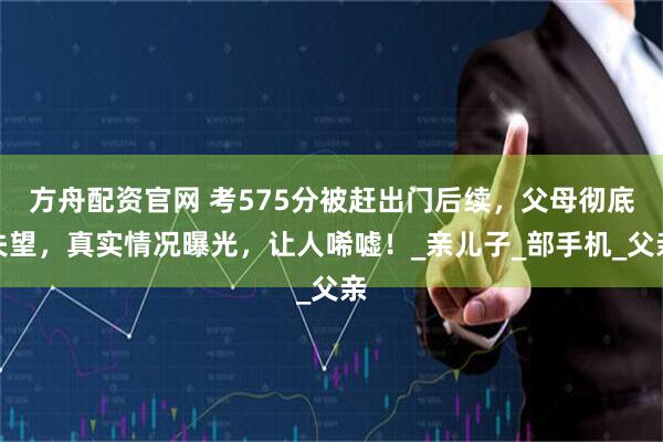 方舟配资官网 考575分被赶出门后续，父母彻底失望，真实情况曝光，让人唏嘘！_亲儿子_部手机_父亲