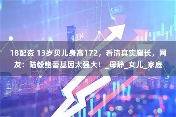 18配资 13岁贝儿身高172，看清真实腿长，网友：陆毅鲍蕾基因太强大！_母静_女儿_家庭
