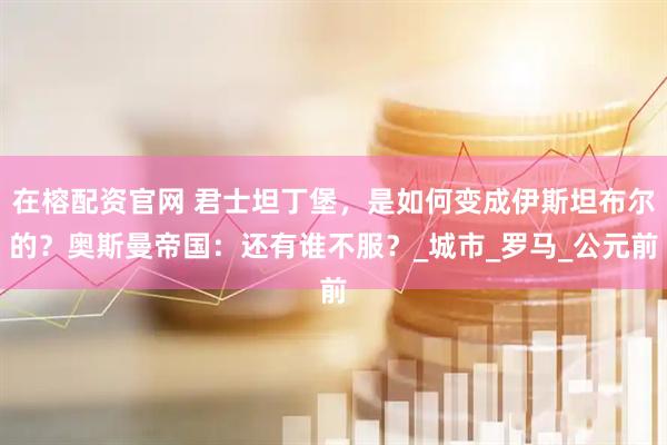 在榕配资官网 君士坦丁堡，是如何变成伊斯坦布尔的？奥斯曼帝国：还有谁不服？_城市_罗马_公元前