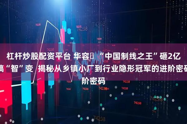 杠杆炒股配资平台 华容​“中国制线之王”砸2亿搞“智”变  揭秘从乡镇小厂到行业隐形冠军的进阶密码