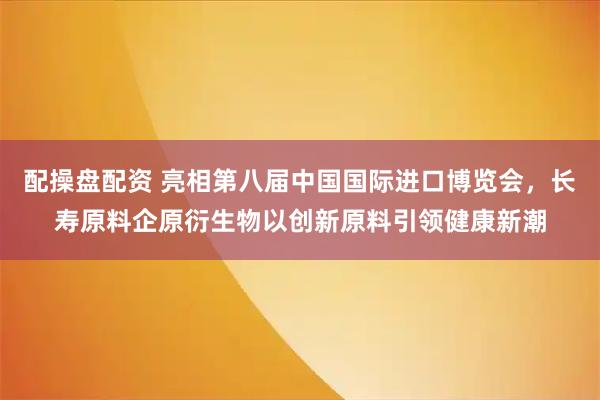 配操盘配资 亮相第八届中国国际进口博览会，长寿原料企原衍生物以创新原料引领健康新潮