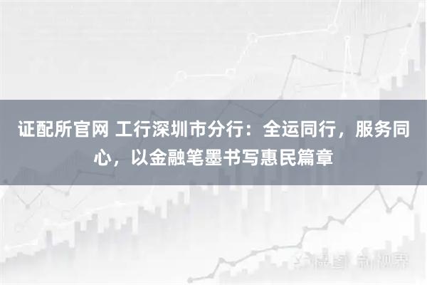 证配所官网 工行深圳市分行：全运同行，服务同心，以金融笔墨书写惠民篇章