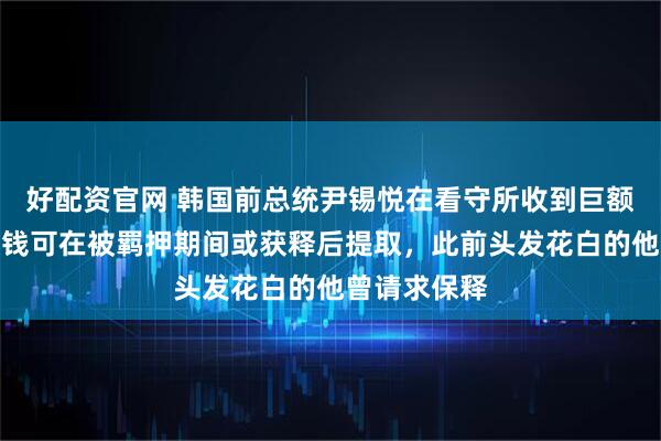好配资官网 韩国前总统尹锡悦在看守所收到巨额汇款！这笔钱可在被羁押期间或获释后提取，此前头发花白的他曾请求保释