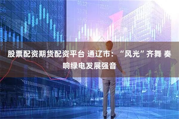 股票配资期货配资平台 通辽市：“风光”齐舞 奏响绿电发展强音