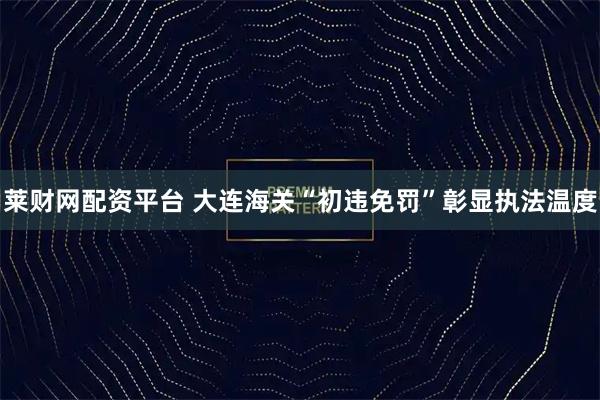 莱财网配资平台 大连海关“初违免罚”彰显执法温度