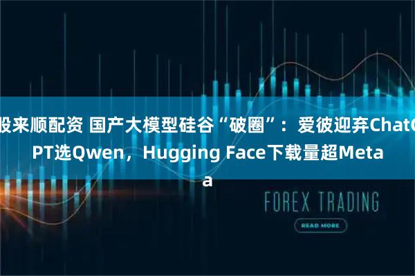 股来顺配资 国产大模型硅谷“破圈”：爱彼迎弃ChatGPT选Qwen，Hugging Face下载量超Meta