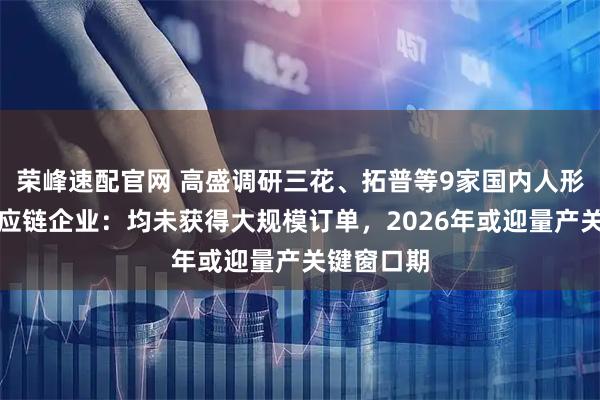 荣峰速配官网 高盛调研三花、拓普等9家国内人形机器人供应链企业：均未获得大规模订单，2026年或迎量产关键窗口期