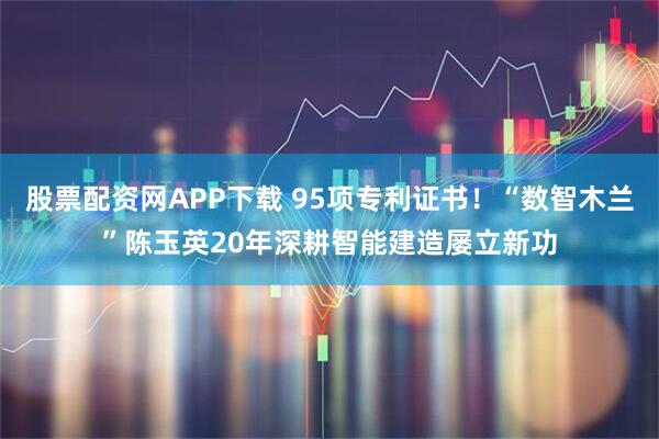 股票配资网APP下载 95项专利证书！“数智木兰”陈玉英20年深耕智能建造屡立新功