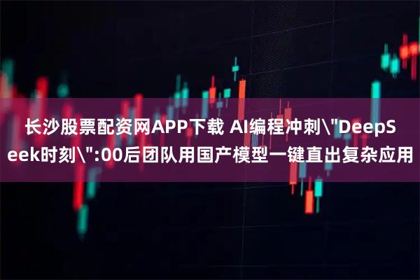 长沙股票配资网APP下载 AI编程冲刺＂DeepSeek时刻＂:00后团队用国产模型一键直出复杂应用