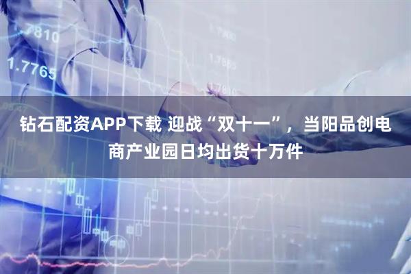 钻石配资APP下载 迎战“双十一”，当阳品创电商产业园日均出货十万件