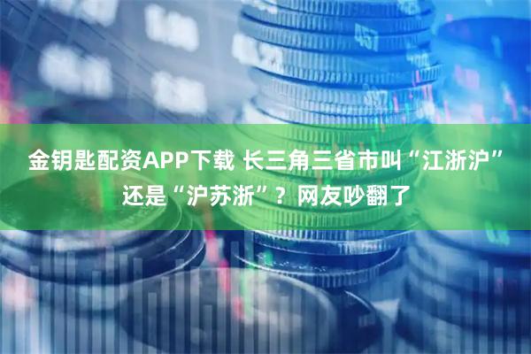 金钥匙配资APP下载 长三角三省市叫“江浙沪”还是“沪苏浙”？网友吵翻了