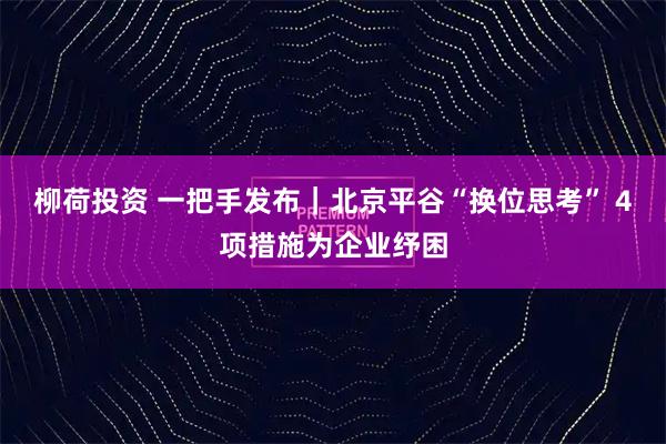 柳荷投资 一把手发布｜北京平谷“换位思考” 4项措施为企业纾困