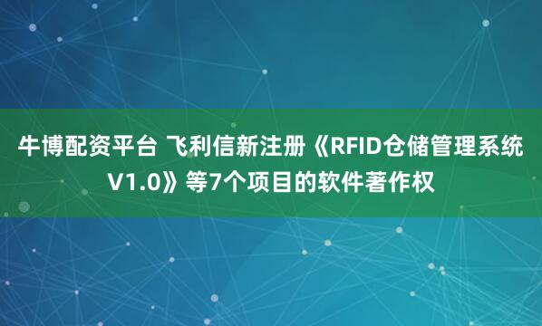 牛博配资平台 飞利信新注册《RFID仓储管理系统V1.0》等7个项目的软件著作权