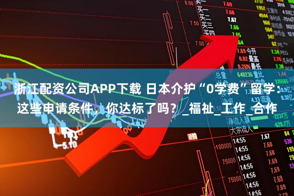 浙江配资公司APP下载 日本介护“0学费”留学：这些申请条件，你达标了吗？_福祉_工作_合作