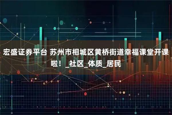 宏盛证券平台 苏州市相城区黄桥街道幸福课堂开课啦！_社区_体质_居民
