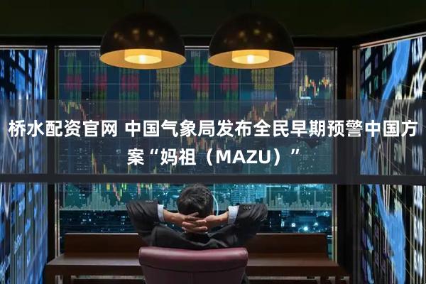 桥水配资官网 中国气象局发布全民早期预警中国方案“妈祖（MAZU）”