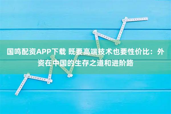 国鸣配资APP下载 既要高端技术也要性价比：外资在中国的生存之道和进阶路