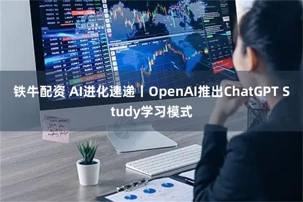 铁牛配资 AI进化速递丨OpenAI推出ChatGPT Study学习模式