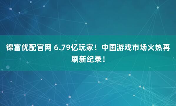锦富优配官网 6.79亿玩家！中国游戏市场火热再刷新纪录！