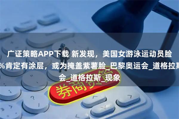 广证策略APP下载 新发现，美国女游泳运动员脸上100%肯定有涂层，或为掩盖紫薯脸_巴黎奥运会_道格拉斯_现象