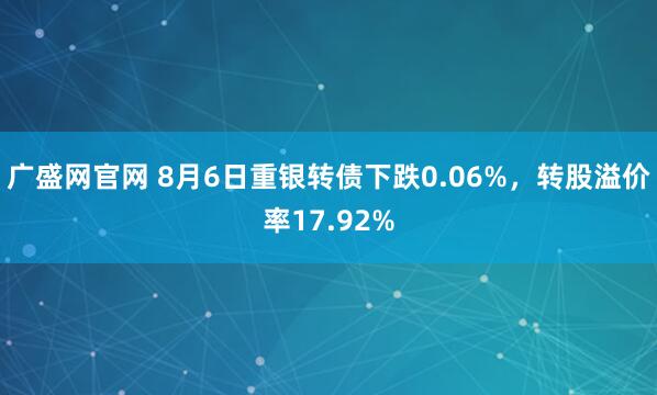 广盛网官网 8月6日重银转债下跌0.06%，转股溢价率17.92%