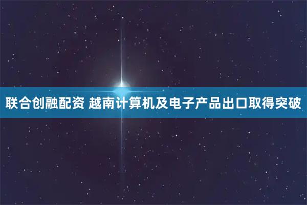 联合创融配资 越南计算机及电子产品出口取得突破