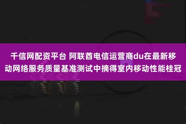 千信网配资平台 阿联酋电信运营商du在最新移动网络服务质量基准测试中摘得室内移动性能桂冠