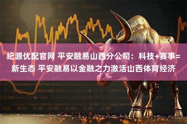 纪源优配官网 平安融易山西分公司：科技+赛事=新生态 平安融易以金融之力激活山西体育经济