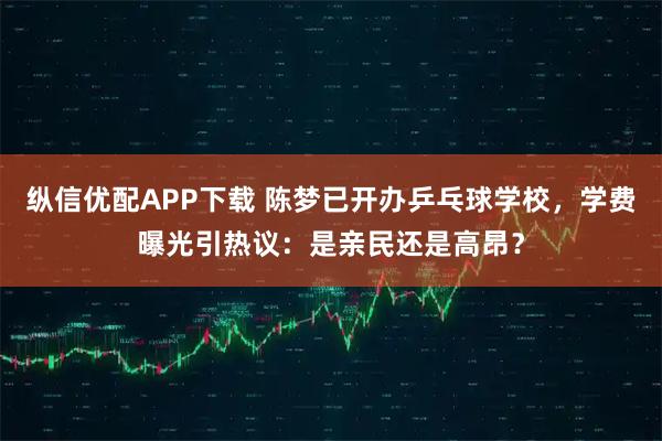 纵信优配APP下载 陈梦已开办乒乓球学校，学费曝光引热议：是亲民还是高昂？