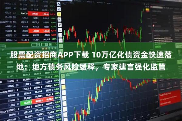 股票配资招商APP下载 10万亿化债资金快速落地：地方债务风险缓释，专家建言强化监管