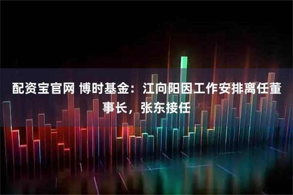 配资宝官网 博时基金：江向阳因工作安排离任董事长，张东接任