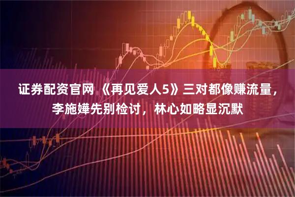 证券配资官网 《再见爱人5》三对都像赚流量，李施嬅先别检讨，林心如略显沉默