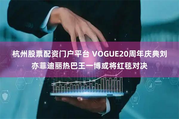 杭州股票配资门户平台 VOGUE20周年庆典刘亦菲迪丽热巴王一博或将红毯对决