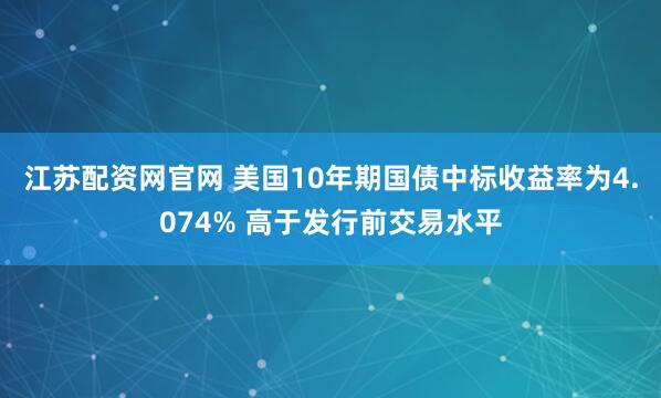 江苏配资网官网 美国10年期国债中标收益率为4.074% 高于发行前交易水平
