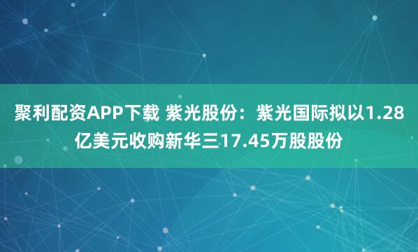 聚利配资APP下载 紫光股份：紫光国际拟以1.28亿美元收购新华三17.45万股股份