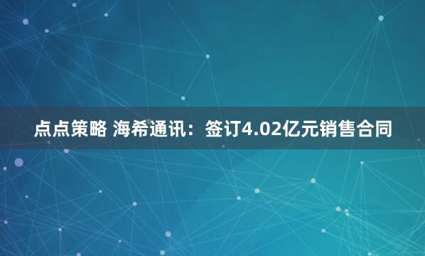 点点策略 海希通讯：签订4.02亿元销售合同