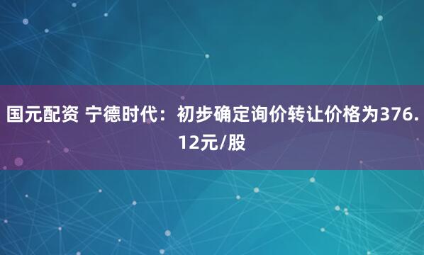 国元配资 宁德时代：初步确定询价转让价格为376.12元/股