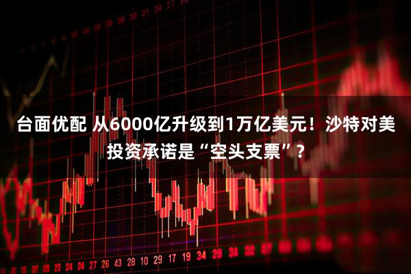 台面优配 从6000亿升级到1万亿美元！沙特对美投资承诺是“空头支票”？