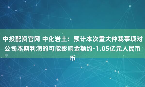 中投配资官网 中化岩土：预计本次重大仲裁事项对公司本期利润的可能影响金额约-1.05亿元人民币