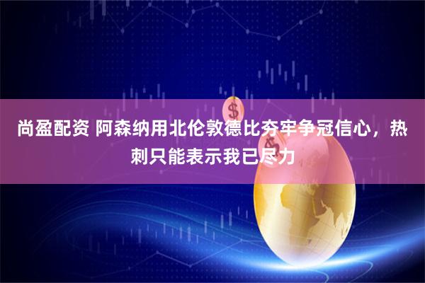 尚盈配资 阿森纳用北伦敦德比夯牢争冠信心，热刺只能表示我已尽力