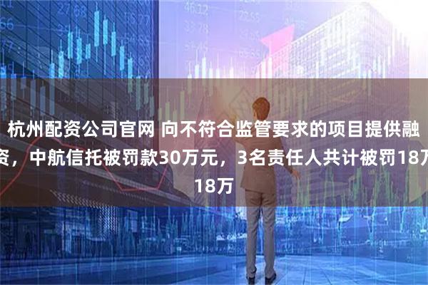 杭州配资公司官网 向不符合监管要求的项目提供融资，中航信托被罚款30万元，3名责任人共计被罚18万