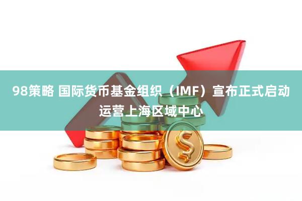 98策略 国际货币基金组织（IMF）宣布正式启动运营上海区域中心