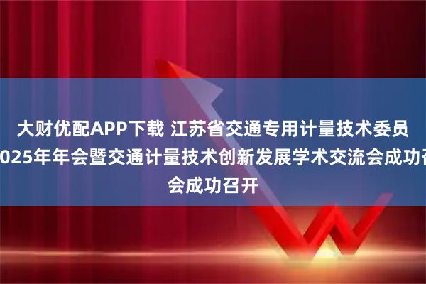 大财优配APP下载 江苏省交通专用计量技术委员会2025年年会暨交通计量技术创新发展学术交流会成功召开