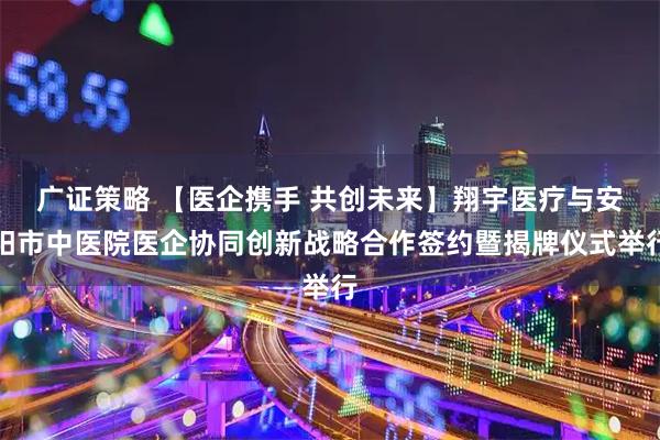 广证策略 【医企携手 共创未来】翔宇医疗与安阳市中医院医企协同创新战略合作签约暨揭牌仪式举行