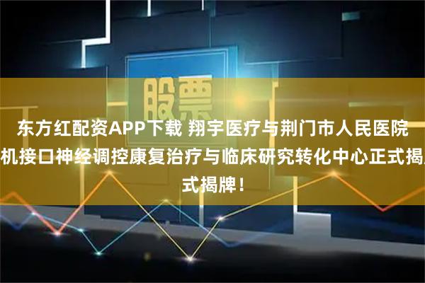 东方红配资APP下载 翔宇医疗与荆门市人民医院 脑机接口神经调控康复治疗与临床研究转化中心正式揭牌！