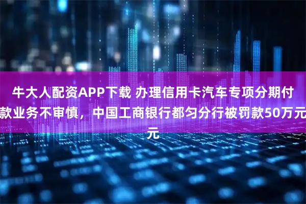 牛大人配资APP下载 办理信用卡汽车专项分期付款业务不审慎，中国工商银行都匀分行被罚款50万元