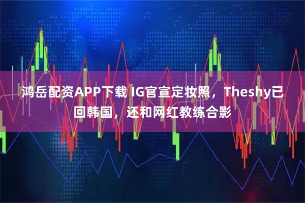 鸿岳配资APP下载 IG官宣定妆照，Theshy已回韩国，还和网红教练合影